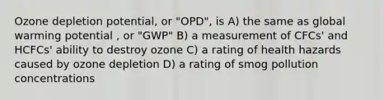 Ozone depletion potential, or "OPD", is A) the same as global warming potential , or "GWP" B) a measurement of CFCs' and HCFCs' ability to destroy ozone C) a rating of health hazards caused by ozone depletion D) a rating of smog pollution concentrations