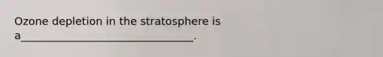 Ozone depletion in the stratosphere is a________________________________.