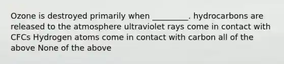 Ozone is destroyed primarily when _________. hydrocarbons are released to the atmosphere ultraviolet rays come in contact with CFCs Hydrogen atoms come in contact with carbon all of the above None of the above