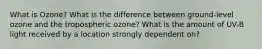 What is Ozone? What is the difference between ground-level ozone and the tropospheric ozone? What is the amount of UV-B light received by a location strongly dependent on?