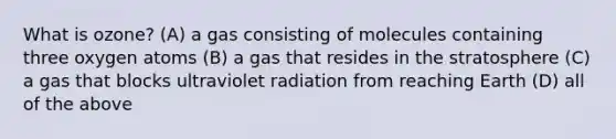 What is ozone? (A) a gas consisting of molecules containing three oxygen atoms (B) a gas that resides in the stratosphere (C) a gas that blocks ultraviolet radiation from reaching Earth (D) all of the above