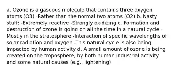 a. Ozone is a gaseous molecule that contains three oxygen atoms (O3) -Rather than the normal two atoms (O2) b. Nasty stuff: -Extremely reactive -Strongly oxidizing c. Formation and destruction of ozone is going on all the time in a natural cycle -Mostly in the stratosphere -Interaction of specific wavelengths of solar radiation and oxygen -This natural cycle is also being impacted by human activity d. A small amount of ozone is being created on the troposphere, by both human industrial activity and some natural causes (e.g., lightening)