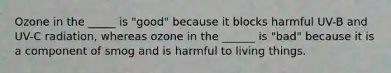 Ozone in the _____ is "good" because it blocks harmful UV-B and UV-C radiation, whereas ozone in the ______ is "bad" because it is a component of smog and is harmful to living things.