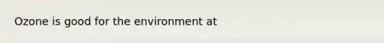 Ozone is good for the environment at