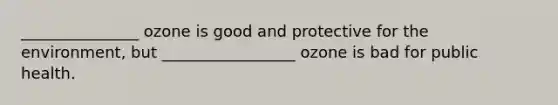 _______________ ozone is good and protective for the environment, but _________________ ozone is bad for public health.