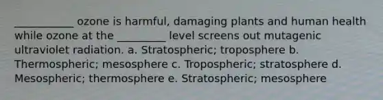 ___________ ozone is harmful, damaging plants and human health while ozone at the _________ level screens out mutagenic ultraviolet radiation. a. Stratospheric; troposphere b. Thermospheric; mesosphere c. Tropospheric; stratosphere d. Mesospheric; thermosphere e. Stratospheric; mesosphere