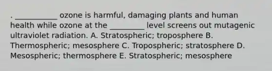 . ___________ ozone is harmful, damaging plants and human health while ozone at the _________ level screens out mutagenic ultraviolet radiation. A. Stratospheric; troposphere B. Thermospheric; mesosphere C. Tropospheric; stratosphere D. Mesospheric; thermosphere E. Stratospheric; mesosphere