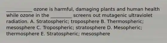 ___________ ozone is harmful, damaging plants and human health while ozone in the _________ screens out mutagenic ultraviolet radiation. A. Stratospheric; troposphere B. Thermospheric; mesosphere C. Tropospheric; stratosphere D. Mesopheric; thermosphere E. Stratospheric; mesosphere