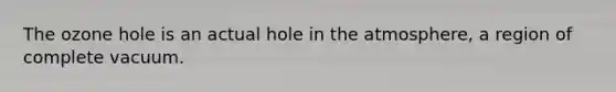 The ozone hole is an actual hole in the atmosphere, a region of complete vacuum.