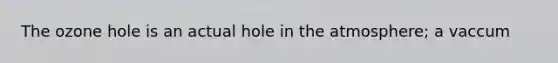 The ozone hole is an actual hole in the atmosphere; a vaccum