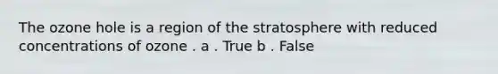 The ozone hole is a region of the stratosphere with reduced concentrations of ozone . a . True b . False