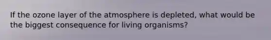 If the ozone layer of the atmosphere is depleted, what would be the biggest consequence for living organisms?