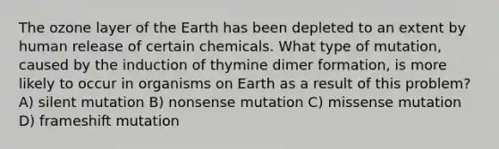 The ozone layer of the Earth has been depleted to an extent by human release of certain chemicals. What type of mutation, caused by the induction of thymine dimer formation, is more likely to occur in organisms on Earth as a result of this problem? A) silent mutation B) nonsense mutation C) missense mutation D) frameshift mutation