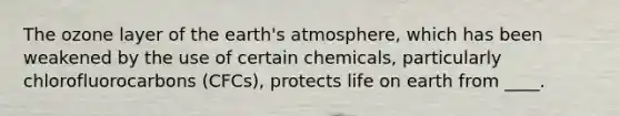 The ozone layer of the earth's atmosphere, which has been weakened by the use of certain chemicals, particularly chlorofluorocarbons (CFCs), protects life on earth from ____.