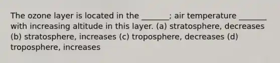 The ozone layer is located in the _______; air temperature _______ with increasing altitude in this layer. (a) stratosphere, decreases (b) stratosphere, increases (c) troposphere, decreases (d) troposphere, increases