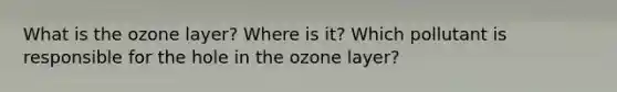 What is the ozone layer? Where is it? Which pollutant is responsible for the hole in the ozone layer?