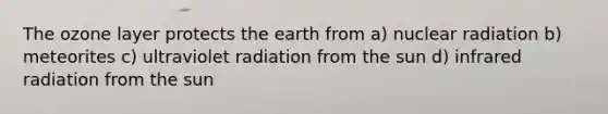 The ozone layer protects the earth from a) nuclear radiation b) meteorites c) ultraviolet radiation from the sun d) infrared radiation from the sun