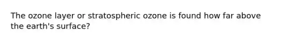 The ozone layer or stratospheric ozone is found how far above the earth's surface?