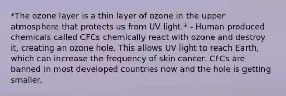 *The ozone layer is a thin layer of ozone in the upper atmosphere that protects us from UV light.* - Human produced chemicals called CFCs chemically react with ozone and destroy it, creating an ozone hole. This allows UV light to reach Earth, which can increase the frequency of skin cancer. CFCs are banned in most developed countries now and the hole is getting smaller.