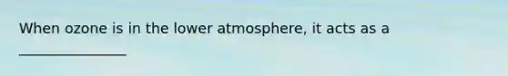 When ozone is in the lower atmosphere, it acts as a _______________