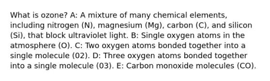 What is ozone? A: A mixture of many chemical elements, including nitrogen (N), magnesium (Mg), carbon (C), and silicon (Si), that block ultraviolet light. B: Single oxygen atoms in the atmosphere (O). C: Two oxygen atoms bonded together into a single molecule (02). D: Three oxygen atoms bonded together into a single molecule (03). E: Carbon monoxide molecules (CO).