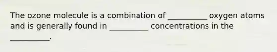 The ozone molecule is a combination of __________ oxygen atoms and is generally found in __________ concentrations in the __________.