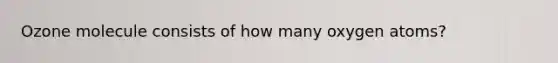 Ozone molecule consists of how many oxygen atoms?
