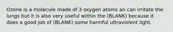 Ozone is a molecule made of 3 oxygen atoms an can irritate the lungs but it is also very useful within the (BLANK) because it does a good job of (BLANK) some harmful ultraviolent light.