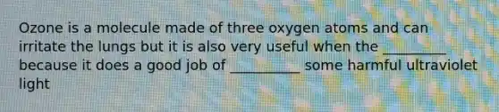 Ozone is a molecule made of three oxygen atoms and can irritate the lungs but it is also very useful when the _________ because it does a good job of __________ some harmful ultraviolet light