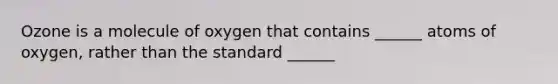 Ozone is a molecule of oxygen that contains ______ atoms of oxygen, rather than the standard ______