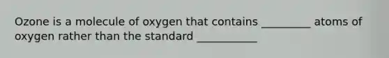 Ozone is a molecule of oxygen that contains _________ atoms of oxygen rather than the standard ___________