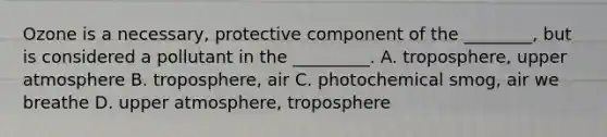 Ozone is a necessary, protective component of the ________, but is considered a pollutant in the _________. A. troposphere, upper atmosphere B. troposphere, air C. photochemical smog, air we breathe D. upper atmosphere, troposphere