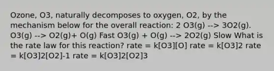 Ozone, O3, naturally decomposes to oxygen, O2, by the mechanism below for the overall reaction: 2 O3(g) --> 3O2(g). O3(g) --> O2(g)+ O(g) Fast O3(g) + O(g) --> 2O2(g) Slow What is the rate law for this reaction? rate = k[O3][O] rate = k[O3]2 rate = k[O3]2[O2]-1 rate = k[O3]2[O2]3