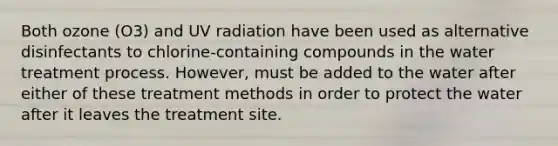 Both ozone (O3) and UV radiation have been used as alternative disinfectants to chlorine-containing compounds in the water treatment process. However, must be added to the water after either of these treatment methods in order to protect the water after it leaves the treatment site.