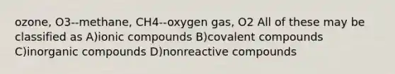 ozone, O3--methane, CH4--oxygen gas, O2 All of these may be classified as A)ionic compounds B)covalent compounds C)<a href='https://www.questionai.com/knowledge/kTkL4zoeaq-inorganic-compounds' class='anchor-knowledge'>inorganic compounds</a> D)nonreactive compounds