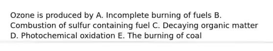 Ozone is produced by A. Incomplete burning of fuels B. Combustion of sulfur containing fuel C. Decaying organic matter D. Photochemical oxidation E. The burning of coal