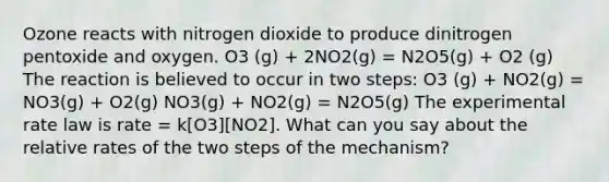 Ozone reacts with nitrogen dioxide to produce dinitrogen pentoxide and oxygen. O3 (g) + 2NO2(g) = N2O5(g) + O2 (g) The reaction is believed to occur in two steps: O3 (g) + NO2(g) = NO3(g) + O2(g) NO3(g) + NO2(g) = N2O5(g) The experimental rate law is rate = k[O3][NO2]. What can you say about the relative rates of the two steps of the mechanism?