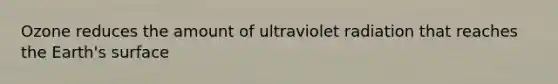 Ozone reduces the amount of ultraviolet radiation that reaches the Earth's surface