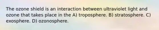 The ozone shield is an interaction between ultraviolet light and ozone that takes place in the A) troposphere. B) stratosphere. C) exosphere. D) ozonosphere.