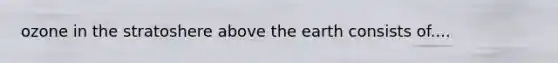 ozone in the stratoshere above the earth consists of....