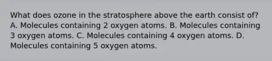 What does ozone in the stratosphere above the earth consist of? A. Molecules containing 2 oxygen atoms. B. Molecules containing 3 oxygen atoms. C. Molecules containing 4 oxygen atoms. D. Molecules containing 5 oxygen atoms.