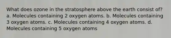 What does ozone in the stratosphere above the earth consist of? a. Molecules containing 2 oxygen atoms. b. Molecules containing 3 oxygen atoms. c. Molecules containing 4 oxygen atoms. d. Molecules containing 5 oxygen atoms