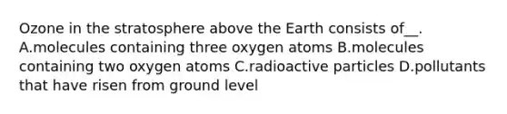 Ozone in the stratosphere above the Earth consists of__. A.molecules containing three oxygen atoms B.molecules containing two oxygen atoms C.radioactive particles D.pollutants that have risen from ground level