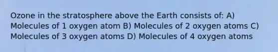 Ozone in the stratosphere above the Earth consists of: A) Molecules of 1 oxygen atom B) Molecules of 2 oxygen atoms C) Molecules of 3 oxygen atoms D) Molecules of 4 oxygen atoms