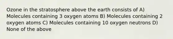 Ozone in the stratosphere above the earth consists of A) Molecules containing 3 oxygen atoms B) Molecules containing 2 oxygen atoms C) Molecules containing 10 oxygen neutrons D) None of the above