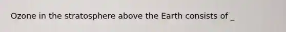 Ozone in the stratosphere above the Earth consists of _