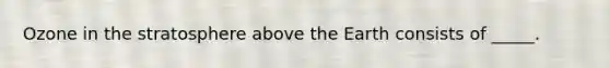 Ozone in the stratosphere above the Earth consists of _____.