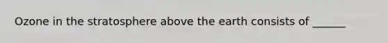 Ozone in the stratosphere above the earth consists of ______