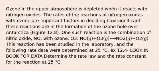 Ozone in the upper atmosphere is depleted when it reacts with nitrogen oxides. The rates of the reactions of nitrogen oxides with ozone are important factors in deciding how significant these reactions are in the formation of the ozone hole over Antarctica (Figure 12.8). One such reaction is the combination of nitric oxide, NO, with ozone, O3: NO(𝑔)+O3(𝑔)⟶NO2(𝑔)+O2(𝑔) This reaction has been studied in the laboratory, and the following rate data were determined at 25 °C. ex 12.4- LOOK IN BOOK FOR DATA Determine the rate law and the rate constant for the reaction at 25 °C.