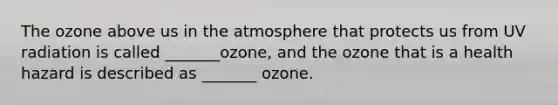 The ozone above us in the atmosphere that protects us from UV radiation is called _______ozone, and the ozone that is a health hazard is described as _______ ozone.